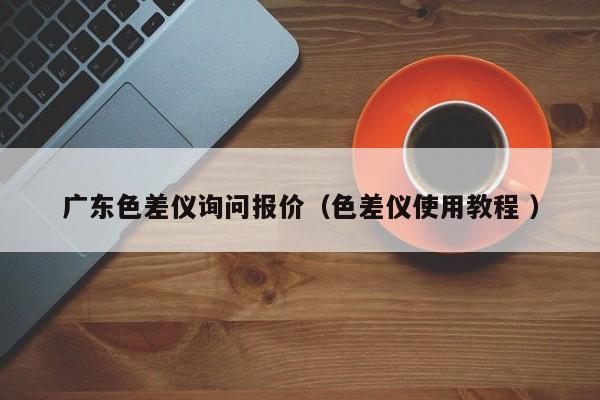 廣東色差儀詢(xún)問(wèn)報(bào)價(jià)（色差儀使用教程 ）