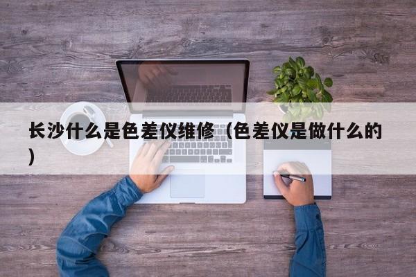 長(zhǎng)沙什么是色差儀維修（色差儀是做什么的 ）