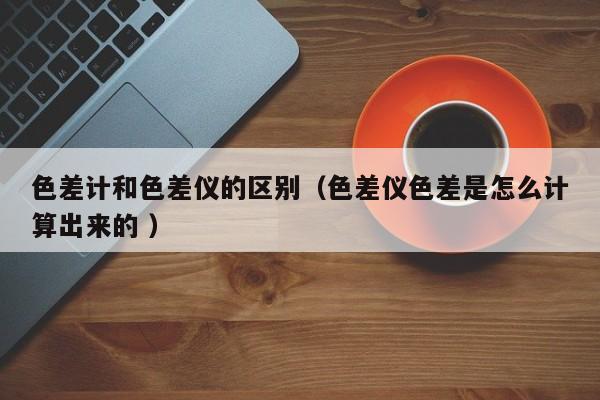 色差計(jì)和色差儀的區(qū)別（色差儀色差是怎么計(jì)算出來的 ）
