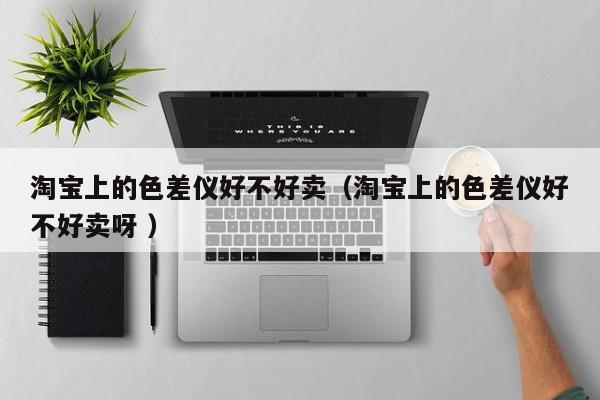 淘寶上的色差儀好不好賣(mài)（淘寶上的色差儀好不好賣(mài)呀 ）