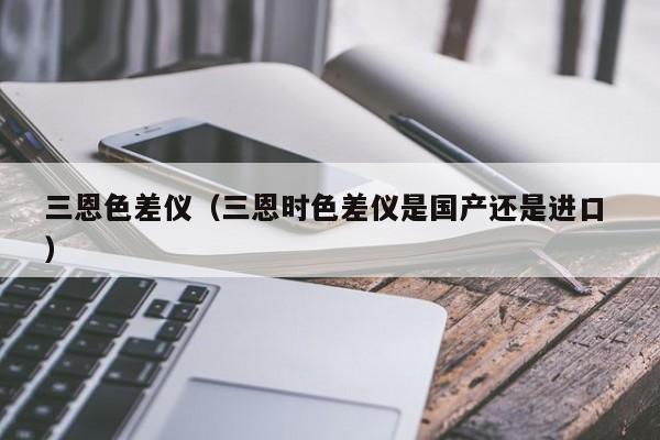 三恩色差儀（三恩時(shí)色差儀是國產(chǎn)還是進(jìn)口 ）