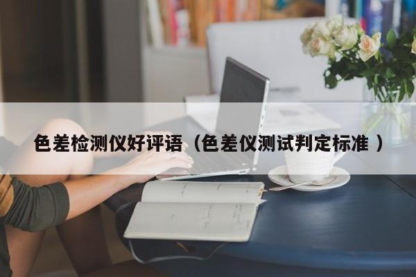 色差檢測儀好評(píng)語（色差儀測試判定標(biāo)準(zhǔn) ）