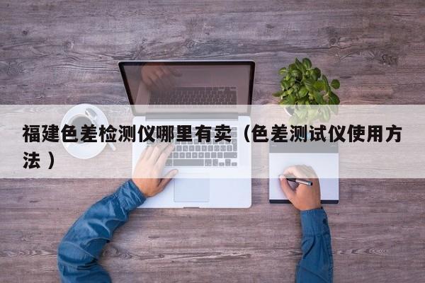 福建色差檢測(cè)儀哪里有賣(mài)（色差測(cè)試儀使用方法 ）