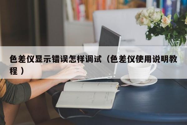 色差儀顯示錯(cuò)誤怎樣調(diào)試（色差儀使用說(shuō)明教程 ）