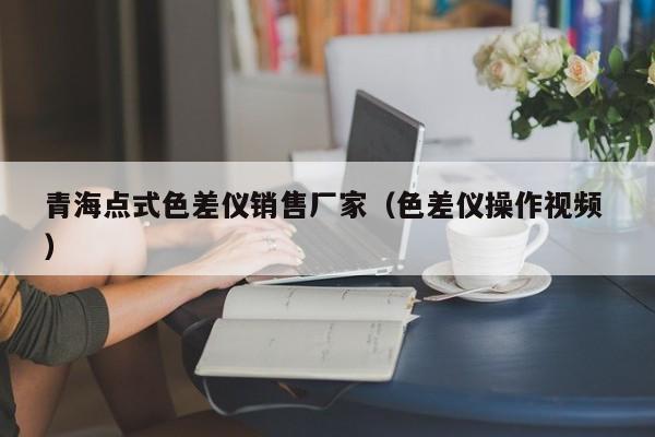 青海點(diǎn)式色差儀銷(xiāo)售廠家（色差儀操作視頻 ）