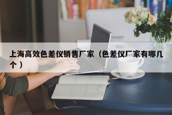 上海高效色差儀銷售廠家（色差儀廠家有哪幾個(gè) ）