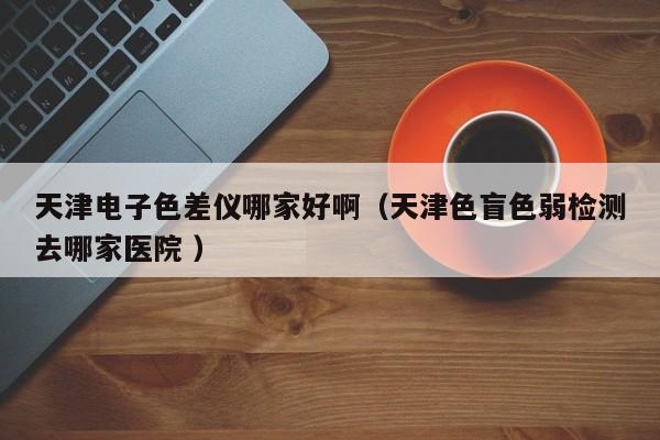 天津電子色差儀哪家好啊（天津色盲色弱檢測去哪家醫(yī)院 ）