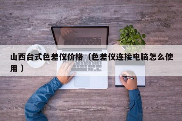 山西臺式色差儀價(jià)格（色差儀連接電腦怎么使用 ）