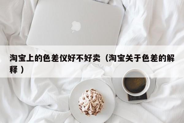淘寶上的色差儀好不好賣(mài)（淘寶關(guān)于色差的解釋 ）