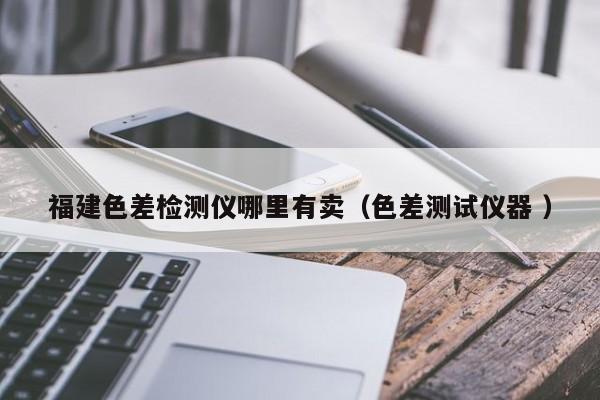 福建色差檢測(cè)儀哪里有賣(mài)（色差測(cè)試儀器 ）